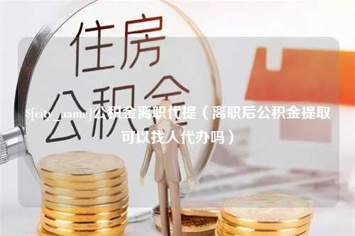 榆林公积金离职代提（离职后公积金提取可以找人代办吗）